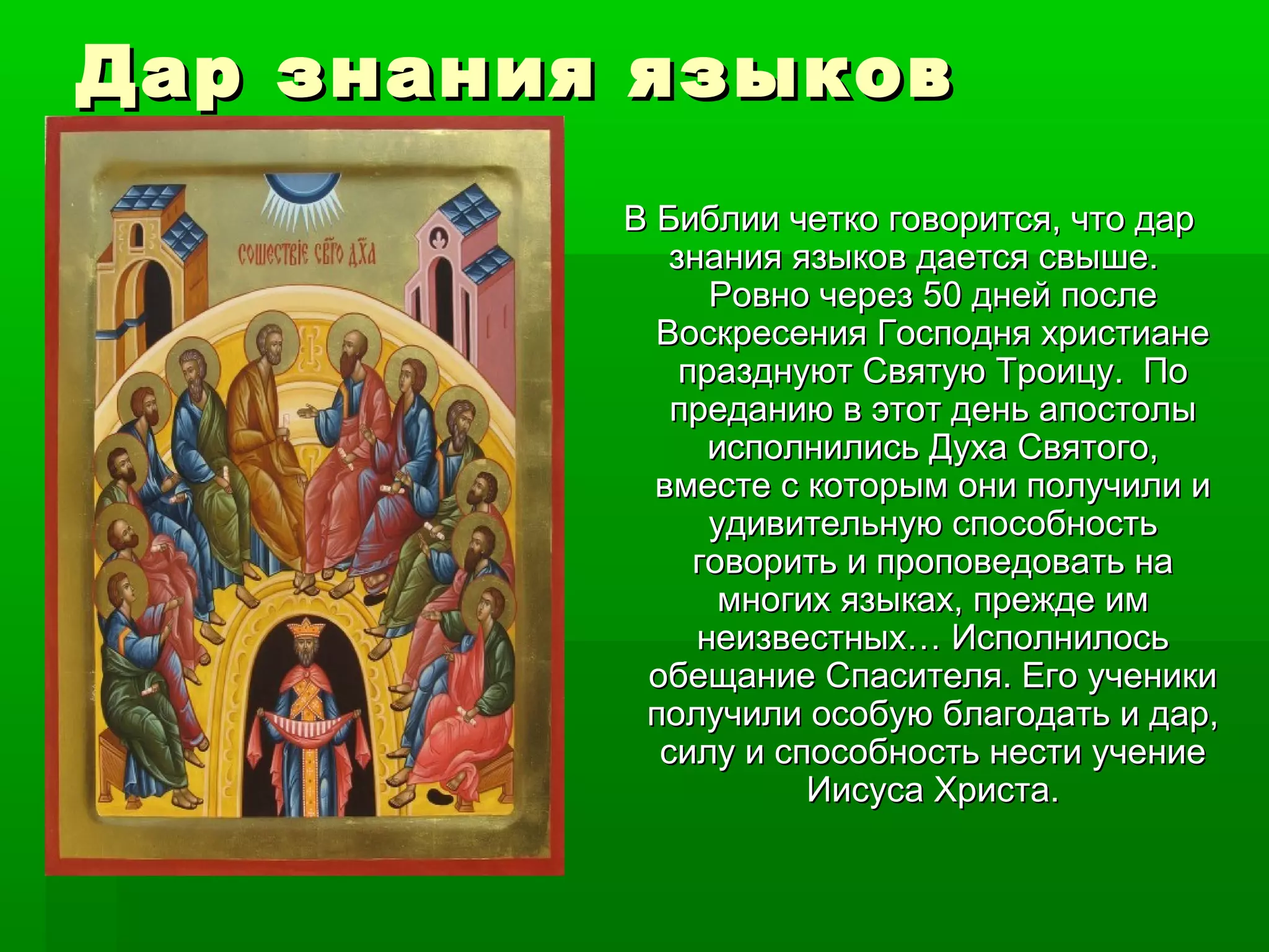 Дар знания язДар знания языыковков
В Библии четко говорится, что дарВ Библии четко говорится, что дар
знания языков дается свыше.знания языков дается свыше.
Ровно через 50 дней послеРовно через 50 дней после
Воскресения Господня христианеВоскресения Господня христиане
празднуют Святую Троицу. Попразднуют Святую Троицу. По
преданию в этот день апостолыпреданию в этот день апостолы
исполнились Духа Святого,исполнились Духа Святого,
вместе с которым они получили ивместе с которым они получили и
удивительную способностьудивительную способность
говорить и проповедовать наговорить и проповедовать на
многих языках, прежде иммногих языках, прежде им
неизвестных… Исполнилосьнеизвестных… Исполнилось
обещание Спасителя. Его ученикиобещание Спасителя. Его ученики
получили особую благодать и дар,получили особую благодать и дар,
силу и способность нести учениесилу и способность нести учение
Иисуса Христа.Иисуса Христа.
 