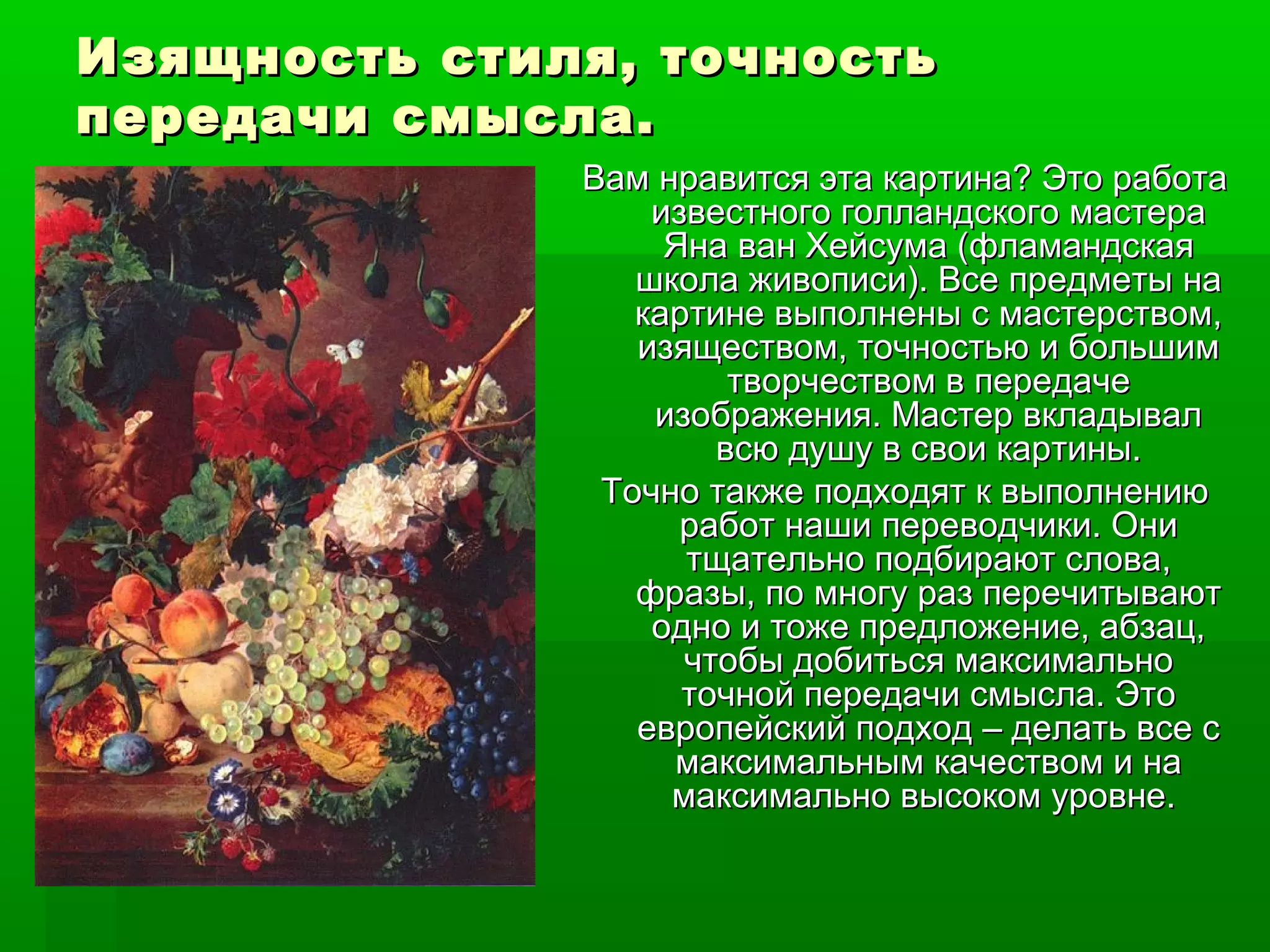 Изящность стиля, точностьИзящность стиля, точность
передачи смысла.передачи смысла.
Вам нравится эта картина? Это работаВам нравится эта картина? Это работа
известного голландского мастераизвестного голландского мастера
Яна ван Хейсума (фламандскаяЯна ван Хейсума (фламандская
школа живописи). Все предметы нашкола живописи). Все предметы на
картине выполнены с мастерством,картине выполнены с мастерством,
изяществом, точностью и большимизяществом, точностью и большим
творчеством в передачетворчеством в передаче
изображения. Мастер вкладывализображения. Мастер вкладывал
всю душу в свои картины.всю душу в свои картины.
Точно также подходят к выполнениюТочно также подходят к выполнению
работ наши переводчики. Ониработ наши переводчики. Они
тщательно подбирают слова,тщательно подбирают слова,
фразы, по многу раз перечитываютфразы, по многу раз перечитывают
одно и тоже предложение, абзац,одно и тоже предложение, абзац,
чтобы добиться максимальночтобы добиться максимально
точной передачи смысла. Этоточной передачи смысла. Это
европейский подход – делать все севропейский подход – делать все с
максимальным качеством и намаксимальным качеством и на
максимально высоком уровне.максимально высоком уровне.
 
