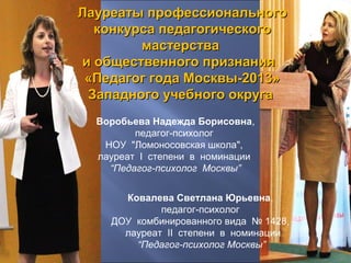 Лауреаты профессиональногоЛауреаты профессионального
конкурса педагогическогоконкурса педагогического
мастерствамастерства
и общественного признанияи общественного признания
«Педагог года Москвы-2013»«Педагог года Москвы-2013»
Западного учебного округаЗападного учебного округа
Ковалева Светлана Юрьевна,
педагог-психолог
ДОУ комбинированного вида № 1428,
лауреат II степени в номинации
“Педагог-психолог Москвы”
Воробьева Надежда Борисовна,
педагог-психолог
НОУ "Ломоносовская школа",
лауреат I степени в номинации
“Педагог-психолог Москвы”
 