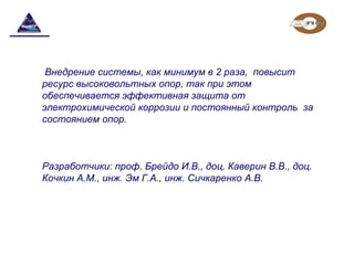 Внедрение системы, как минимум в 2 раза,  повысит 
ресурс высоковольтных опор, так при этом 
обеспечивается эффективная защита от 
электрохимической коррозии и постоянный контроль  за 
состоянием опор.
Разработчики: проф. Брейдо И.В., доц. Каверин В.В., доц. 
Кочкин А.М., инж. Эм Г.А., инж. Сичкаренко А.В.
 