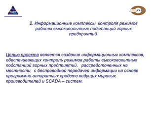 Целью проекта является создание информационных комплексов,
обеспечивающих контроль режимов работы высоковольтных
подстанций горных предприятий, рассредоточенных на
местности, с беспроводной передачей информации на основе
программно-аппаратных средств ведущих мировых
производителей и SCADA – систем.
2. Информационные комплексы контроля режимов
работы высоковольтных подстанций горных
предприятий
 
