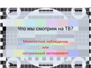 Что мы смотрим на ТВ?
Мимолетное наблюдение
или
натуральный эксперимент
 