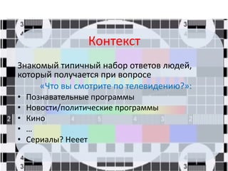 Контекст
Знакомый типичный набор ответов людей,
который получается при вопросе
«Что вы смотрите по телевидению?»:
• Познавательные программы
• Новости/политические программы
• Кино
• …
• Сериалы? Нееет
 