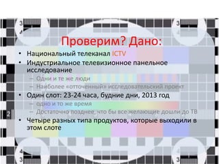 Проверим? Дано:
• Национальный телеканал ICTV
• Индустриальное телевизионное панельное
исследование
– Одни и те же люди
– Наиболее «отточенный» исследовательский проект
• Один слот: 23-24 часа, будние дни, 2013 год
– одно и то же время
– Достаточно позднее, что бы все желающие дошли до ТВ
• Четыре разных типа продуктов, которые выходили в
этом слоте
 