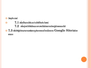  วัตถุประสงค์
 7.1 เพื่อเป็นการใช้เวลาว่างให้เป็นประโยชน์
7.2 เพื่อมุ่งหวังให้เด็กและเยาวชนได้เกิดการเรียนรู้ด้วยตนเองได้
 7.3 เพื่อให้ผู้เรียนสามารถพัฒนารูปแบบของเว็บบล็อกจาก Google Siteได้ด้วย
ตนเอง
 