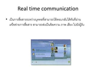 Real time communication
• เป็นการสื่อสารระหว่างบุคคลที่สามารถโต้ตอบกลับได้ทันทีผ่าน
เครือข่ายการสื่อสาร สามารถส่งเป็นข้อความ ภาพ เสียง ไปยังผู้รับ
 