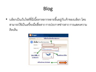 Blog
• บล็อกเป็นเว็บไซต์ที่มีเนื้อหาหลากหลายขึ้นอยู่กับเจ้าของบล็อก โดย
สามารถใช้เป็นเครื่องมือสื่อสาร การประกาศข่าวสาร การแสดงความ
คิดเห็น
 