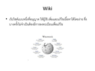 Wiki
• เว็ปไซต์แบบหนึ่งที่อนุญาต ให้ผู้ใช้ เพิ่มและแก้ไขเนื้อหาได้โดยง่าย ซึ่ง
บางครั้งไม่จาเป็นต้องมีการลงทะเบียนเพื่อแก้ไข
 