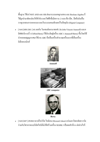 พื้นฐาน ได้แก่ NOT AND และ OR ต่อมาระบบเลขฐานสอง และ Boolean Algebra ก็
ได้ถูกนํามาดัดแปลงให้เข้ากับวงจรไฟฟ้าซึ่งมีสภาวะ 2 แบบ คือ เปิด , ปิดจึงนับเป็น
รากฐานของการออกแบบวงจรในระบบคอมพิวเตอร์ในปัจจุบัน (Digital Computer)
 [ พ.ศ.2480-2481 ] ดร.จอห์น วินเซนต์อตานาซอฟ ( Dr.Jobn Vincent Atansoff) และค
ลิฟฟอร์ด แบรี่ ( Clifford Berry) ได้ประดิษฐ์เครื่อง ABC ( Atanasoff-Berry) ขึ้นโดยได้
นําหลอดสุญญากาศมาใช้งาน ABC ถือเป็นเครื่องคํานวณเครื่องแรกที่เป็นเครื่อง
อิเล็กทรอนิกส์
Atansoff
ABC computer
Berry
 [ พ.ศ.2487 ] ศาสตราจารย์โอเวิร์ด ไอด์เคน (Howard Aiken) แห่งมหาวิทยาลัยฮาวาร์ด
ร่วมกับวิศวกรของบริษัทไอบีเอ็มได้สร้างเครื่อง MARK I เป็นผลสําเร็จ แ ต่อย่างไรก็
 
