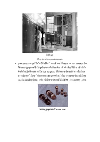 EDVAC
(first stored program computer)
 [ พ.ศ.2496-2497 ] บริษัทไอบีเอ็มได้สร้างคอมพิวเตอร์ชื่อ IBM 701 และ IBM 650 โดย
ใช้หลอดสุญญากาศเป็นวัสดุสร้างต่อมาเกิดมีการพัฒนาสิ่งประดิษฐ์ที่เป็นสารกึ่งตัวนํา
ขึ้นที่ห้องปฏิบัติการของบริษัท Bell Telephone ได้เกิดทรานซิสเตอร์ตัวแรกขึ้นต่อมา
ทรานซิสเตอร์ได้ถูกนําไปแทนหลอดสูญญากาศจึงทําให้ขนาดของคอมพิวเตอร์เล็กลง
และเกิดความร้อนน้อยลง (เครื่องที่ใช้ทรานซิสเตอร์ได้แก่ IBM 1401และ IBM 1620 )
หลอดสูญญากาศ (Vacuum tube)
 