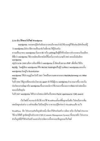 2.3.4 ประวัติของเว็บไซต์ Wordpress
wordpress หลายคนรู้จักกันดีและบางคนก็อาจจะกําลังใช้งานอยู่ก็ได้แต่จะมีสักกี่คนที่รู้
ว่า wordpress มีประวัติความเป็นมายังไงเดี๋ยวจะได้รู้กันครับ
ความเป็นมาของ wordpress เริ่มจาก B2 หรือ cafelog คือผู้ที่ให้กําเนิดการทํางานของเว็บบล๊อก
ที่ชื่อว่า wordpress ได้การผลิตบล็อกชนิดนี้ขึ้นครั้งแรกประมาณปี 2003 ตอนนั้นมีบล็อก
wordpress
อยู่ประมาณ 2000 บล็อก บล็อกที่ชื่อว่า wordpress นี้ เขียนด้วยภาษา PHP เพื่อที่จะใช้กับ
MySQL โดยผู้เขียน wordpress ก็คือ Michel Valdrighiเป็นผู้ร่วมพัฒนา wordpress ตอนนั้น
wordpress ยังอยู่ใน B2evolution
wordpress ได้ปรากฏสู่โลกในปี 2003 โดยเป็นความพยายามของ MattMullenweg และ Mike
little
ในปี 2004 ได้ถูกเปลี่ยนแปลงโดย six apart ทําให้มีผู้งาน wordpress จํานวนมากขึ้น และเริ่ม
ก่อเกิดแบรนด์wp หรือ wordpress ขึ้นมาและมีการใช้งานมากขึ้นและการพัฒนาอย่างต่อเนื่อง
จนมาถึงปัจจุบัน
ในปี 2007 wordpress ได้รับรางวัลชนะเลิศในเรื่องของ Packt opensource CMS award
เว็บไซต์นี้ จะแนะนําถึงวิธี การใช้ WordPressตั้งแต่พื้นฐานเริ่มต้น ไปจนถึงการเพิ่ม
เทคนิคลูกเล่นต่าง ๆ แต่ก่อนที่จะไปเรียนรู้กัน เราควรมารู้จักก่อนว่า WordPressคือ อะไร
WordPress คือ โปรแกรมสําเร็จรูปตัวหนึ่ง ที่เอาไว้สําหรับสร้าง บล็อก หรือ เว็บไซต์ สามารถ
ใช้งานได้ฟรี ถูกจัดอยู่ในประเภท CMS (Contents Management System) ซึ่งหมายถึง โปรแกรม
สําเร็จรูปที่มีไว้สําหรับสร้างและบริหารจัดการเนื้อหาและข้อมูลบนเว็บไซต์
 