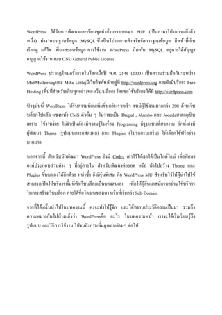 WordPress ได้รับการพัฒนาและเขียนชุดคําสั่งมาจากภาษา PHP (เป็นภาษาโปรแกรมมิ่งตัว
หนึ่ง) ทํางานบนฐานข้อมูล MySQL ซึ่งเป็นโปรแกรมสําหรับจัดการฐานข้อมูล มีหน้าที่เก็บ
เรียกดู แก้ไข เพิ่มและลบข้อมูล การใช้งาน WordPress ร่วมกับ MySQL อยู่ภายใต้สัญญา
อนุญาตใช้งานแบบ GNU General Public License
WordPress ปรากฏโฉมครั้งแรกในโลกเมื่อปี พ.ศ. 2546 (2003) เป็นความร่วมมือกันระหว่าง
MattMullenwegและ Mike Littlejมีเว็บไซต์หลักอยู่ที่ http://wordpress.org และยังมีบริการ Free
Hosting (พื้นที่สําหรับเก็บทุกอย่างของเว็บ/บล็อก) โดยขอใช้บริการได้ที่ http://wordpress.com
ปัจจุบันนี้ WordPress ได้รับความนิยมเพิ่มขึ้นอย่างรวดเร็ว จนมีผู้ใช้งานมากกว่า 200 ล้านเว็บ
บล็อกไปแล้ว แซงหน้า CMS ตัวอื่น ๆ ไม่ว่าจะเป็น Drupal , Mambo และ Joomlaสาเหตุเป็น
เพราะ ใช้งานง่าย ไม่จําเป็นต้องมีความรู้ในเรื่อง Programing มีรูปแบบที่สวยงาม อีกทั้งยังมี
ผู้พัฒนา Theme (รูปแบบการแสดงผล) และ Plugins (โปรแกรมเสริม) ให้เลือกใช้ฟรีอย่าง
มากมาย
นอกจากนี้ สําหรับนักพัฒนา WordPress ยังมี Codex เอาไว้ให้เราได้เป็นไกด์ไลน์ เพื่อศึกษา
องค์ประกอบส่วนต่าง ๆ ที่อยู่ภายใน สําหรับพัฒนาต่อยอด หรือ นําไปสร้าง Theme และ
Plugins ขึ้นมาเองได้อีกด้วย หนําซ้ํา ยังมีรุ่นพิเศษ คือ WordPress MU สําหรับไว้ให้ผู้นําไปใช้
สามารถเปิดให้บริการพื้นที่ทําเว็บบล็อกเป็นของตนเอง เพื่อให้ผู้อื่นมาสมัครขอร่วมใช้บริการ
ในการสร้างเว็บบล็อก ภายใต้ชื่อโดเมนของเขา หรือที่เรียกว่า Sub-Domain
จากที่ได้เกริ่นนําไปในบทความนี้ คงจะทําให้รู้จัก และได้ทราบประวัติความเป็นมา รวมถึง
ความหมายกันไปบ้างแล้วว่า WordPressคือ อะไร ในบทความหน้า เราจะได้เริ่มเรียนรู้ถึง
รูปแบบ และวิธีการใช้งาน ไปจนถึงการเพิ่มลูกเล่นต่าง ๆ ต่อไป
 