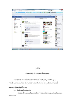 บทที่ 5
สรุปผลการดาเนินงาน และข้อเสนอแนะ
การจัดทําโครงงานคอมพิวเตอร์การพัฒนาเว็บบล็อก (WebBlog) ด้วย Wordpress
เรื่อง ประเภทของคอมพิวเตอร์นี้ สามารถสรุปผลการดําเนินโครงงาน และข้อเสนอแนะ ดังนี้
5.1 การดาเนินงานจัดทาโครงงาน
5.1.1 วัตถุประสงค์ของโครงงาน
5.1.1.1 เพื่อศึกษาและพัฒนาเว็บบล็อก (WebBlog) ด้วยWordpressเรื่องประเภทของ
คอมพิวเตอร์
 