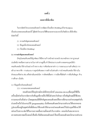 บทที่ 2
เอกสารที่เกี่ยวข้อง
ในการจัดทําโครงงานคอมพิวเตอร์ การพัฒนาเว็บบล็อก (WebBlog) ด้วย Wordpress
เรื่องประเภทของคอมพิวเตอร์นี้ ผู้จัดทําโครงงานได้ศึกษาเอกสารและจากเว็บไซต์ต่างๆ ที่เกี่ยวข้อง
ดังต่อไปนี้
2.1 ความสําคัญของคอมพิวเตอร์
2.2 ข้อมูลเกี่ยวกับของคอมพิวเตอร์
2.3 เว็บบล็อก (WebBlog)
2.1 ความสาคัญของคอมพิวเตอร์
ปัจจุบันคอมพิวเตอร์ได้ถูกพัฒนาให้มีความก้าวหน้าอย่างรวดเร็ว ขนาดเล็กลง ราคาถูกลงแต่
ประสิทธิภาพหรือความสามารถในการทางานสูงขึ้น ทาให้หน่วยงาน องค์กร ตลอดจนบุคลได้นา
คอมพิวเตอร์มาใช้งานกันอย่างกว้างขวาง เช่น การพิมพ์เอกสารต่าง ๆ การออกแบบงานด้านศิลปะ การ
สร้างภาพกราฟิก การเล่นเกม การดูหนังฟังเพลง การสร้างเว็บส่วนตัว การนาคอมพิวเตอร์มาใช้งานใน
ลักษณะเครือข่าย เช่น เครือข่ายอินเทอร์เน็ต การติดต่อสื่อสาร การเลือกซื้อสินค้า การสืบค้นข้อมูล ด้าน
การศึกษา เป็นต้น
2.2 ข้อมูลเกี่ยวกับคอมพิวเตอร์
2.2.1 ความหมายของคอมพิวเตอร์
คอมพิวเตอร์คืออุปกรณ์ทางอิเล็กทรอนิกส์ (electrinic device)ที่มนุษย์ใช้เป็น
เครื่องมือช่วยในการจัดการกับข้อมูลที่อาจเป็นได้ทั้งตัวเลข ตัวอักษร หรือสัญลักษณ์ที่ใช้แทน
ความหมายในสิ่งต่าง ๆโดยคุณสมบัติที่สําคัญของคอมพิวเตอร์คือการที่สามารถกําหนดชุดคําสั่ง
ล่วงหน้าหรือโปรแกรมได้ (programmable) นั่นคือคอมพิวเตอร์สามารถทํางานได้หลากหลาย
รูปแบบขึ้นอยู่กับชุดคําสั่งที่เลือกมาใช้งานทําให้สามารถนําคอมพิวเตอร์ไปประยุกต์ใช้งานได้
อย่างกว้างขวาง เช่นใช้ในการตรวจคลื่นความถี่ของหัวใจ การฝาก - ถอนเงินในธนาคารการ
ตรวจสอบสภาพเครื่องยนต์ เป็นต้น ข้อดีของคอมพิวเตอร์ คือเครื่องคอมพิวเตอร์สามารถทํางาน
 