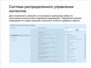 Система распределенного управления
контентом
Дает возможность управлять и отслеживать проводимую работу по
наполнению каталога сайта подробной информацией. Подробное описание
информации по товару повышает лояльность клиента и доверие к проекту.
 