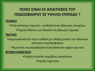 ΡΟΙΕΣ ΕΙΝΑΙ ΟΙ ΑΡΑΙΤΗΣΕΙΣ ΤΟΥ
ΡΟΔΟΣΦΑΙ΢ΟΥ ΣΕ ΥΨΗΛΟ ΕΡΙΡΕΔΟ ?
ΤΕΧΝΙΚΗ
Τελειοποίθςθ τεχνικισ –επιδεξιότθτασ βαςικϊν ςτοιχείων
Τεχνικι κζςεων με κεμζλιο τισ βαςικζσ τεχνικζσ
ΤΑΚΤΙΚΗ
Δθμιουργικότθτα ςτθν επίκεςθ με πλιρθ γνϊςθ των βαςικϊν
τακτικϊν ςυμπεριφορϊν
Αμυντικι ςυμπεριφορά-γνϊςθ βαςικϊν αρχϊν άμυνασ
ΦΥΣΙΚΗ ΚΑΤΑΣΤΑΣΗ
Υψθλό επίπεδο αερόβιασ ικανότθτασ
Υψθλι ταχφτθτα
 