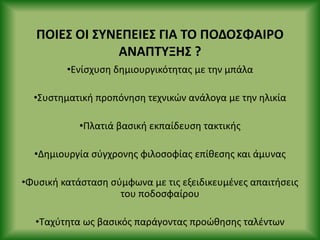 ΡΟΙΕΣ ΟΙ ΣΥΝΕΡΕΙΕΣ ΓΙΑ ΤΟ ΡΟΔΟΣΦΑΙ΢Ο
ΑΝΑΡΤΥΞΗΣ ?
•Ενίςχυςθ δθμιουργικότθτασ με τθν μπάλα
•Συςτθματικι προπόνθςθ τεχνικϊν ανάλογα με τθν θλικία
•Ρλατιά βαςικι εκπαίδευςθ τακτικισ
•Δθμιουργία ςφγχρονθσ φιλοςοφίασ επίκεςθσ και άμυνασ
•Φυςικι κατάςταςθ ςφμφωνα με τισ εξειδικευμζνεσ απαιτιςεισ
του ποδοςφαίρου
•Ταχφτθτα ωσ βαςικόσ παράγοντασ προϊκθςθσ ταλζντων
 