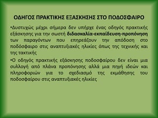 ΟΔΗΓΟΣ Ρ΢ΑΚΤΙΚΗΣ ΕΞΑΣΚΗΣΗΣ ΣΤΟ ΡΟΔΟΣΦΑΙ΢Ο
•Δυςτυχϊσ μζχρι ςιμερα δεν υπιρχε ζνασ οδθγόσ πρακτικισ
εξάςκθςθσ για τθν ςωςτι διδαςκαλία-εκπαίδευςθ-προπόνθςθ
των παραγόντων που επθρεάηουν τθν απόδοςθ ςτο
ποδόςφαιρο ςτισ αναπτυξιακζσ θλικίεσ όπωσ τθσ τεχνικισ και
τθσ τακτικισ
•Ο οδθγόσ πρακτικισ εξάςκθςθσ ποδοςφαίρου δεν είναι μια
ςυλλογι από πλάνα προπόνθςθσ αλλά μια πθγι ιδεϊν και
πλθροφοριϊν για το ςχεδιαςμό τθσ εκμάκθςθσ του
ποδοςφαίρου ςτισ αναπτυξιακζσ θλικίεσ
 