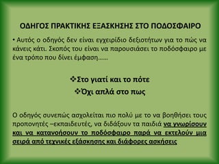 ΟΔΗΓΟΣ Ρ΢ΑΚΤΙΚΗΣ ΕΞΑΣΚΗΣΗΣ ΣΤΟ ΡΟΔΟΣΦΑΙ΢Ο
• Αυτόσ ο οδθγόσ δεν είναι εγχειρίδιο δεξιοτιτων για το πϊσ να
κάνεισ κάτι. Σκοπόσ του είναι να παρουςιάςει το ποδόςφαιρο με
ζνα τρόπο που δίνει ζμφαςθ……
Στο γιατί και το πότε
Πχι απλά ςτο πωσ
Ο οδθγόσ ςυνεπϊσ αςχολείται πιο πολφ με το να βοθκιςει τουσ
προπονθτζσ –εκπαιδευτζσ, να διδάξουν τα παιδιά να γνωρίςουν
και να κατανοιςουν το ποδόςφαιρο παρά να εκτελοφν μια
ςειρά από τεχνικζσ εξάςκθςθσ και διάφορεσ αςκιςεισ
 