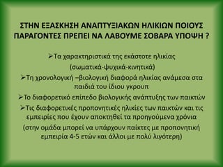 ΣΤΗΝ ΕΞΑΣΚΗΣΗ ΑΝΑΡΤΥΞΙΑΚΩΝ ΗΛΙΚΙΩΝ ΡΟΙΟΥΣ
ΡΑ΢ΑΓΟΝΤΕΣ Ρ΢ΕΡΕΙ ΝΑ ΛΑΒΟΥΜΕ ΣΟΒΑ΢Α ΥΡΟΨΗ ?
Τα χαρακτθριςτικά τθσ εκάςτοτε θλικίασ
(ςωματικά-ψυχικά-κινθτικά)
Τθ χρονολογικι –βιολογικι διαφορά θλικίασ ανάμεςα ςτα
παιδιά του ίδιου γκρουπ
Το διαφορετικό επίπεδο βιολογικισ ανάπτυξθσ των παικτϊν
Τισ διαφορετικζσ προπονθτικζσ θλικίεσ των παικτϊν και τισ
εμπειρίεσ που ζχουν αποκτθκεί τα προθγοφμενα χρόνια
(ςτθν ομάδα μπορεί να υπάρχουν παίκτεσ με προπονθτικι
εμπειρία 4-5 ετϊν και άλλοι με πολφ λιγότερθ)
 