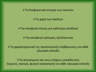Τα διαφορετικά κίνθτρα των παικτϊν
Τθ χαρά των παιδιϊν
Τθν αποφυγι πίεςθσ για καλφτερθ απόδοςθ
Τθν αποφυγι πρόωρθσ εξειδίκευςθσ
Τα χαρακτθριςτικά τθσ προπονθτικισ επιβάρυνςθσ για κάκε
θλικιακό επίπεδο
Τα αντικείμενα και τουσ ςτόχουσ εκπαίδευςθσ
(τεχνικι, τακτικι, φυςικι κατάςταςθ) ςε κάκε θλικιακό επίπεδο
 
