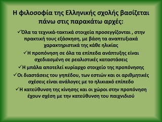 Η φιλοςοφία τθσ Ελλθνικισ ςχολισ βαςίηεται
πάνω ςτισ παρακάτω αρχζσ:
Πλα τα τεχνικά-τακτικά ςτοιχεία προςεγγίηονται , ςτθν
πρακτικι τουσ εξάςκθςθ, με βάςθ τα αναπτυξιακά
χαρακτθριςτικά τθσ κάκε θλικίασ
Η προπόνθςθ ςε όλα τα επίπεδα ανάπτυξθσ είναι
ςχεδιαςμζνθ ςε ρεαλιςτικζσ καταςτάςεισ
Η μπάλα αποτελεί κυρίαρχο ςτοιχείο τθσ προπόνθςθσ
Οι διαςτάςεισ του γθπζδου, των εςτιών και οι αρικμθτικζσ
ςχζςεισ είναι ανάλογεσ με το θλικιακό επίπεδο
Η κατεφκυνςθ τθσ κίνθςθσ και οι χώροι ςτθν προπόνθςθ
ζχουν ςχζςθ με τθν κατεφκυνςθ του παιχνιδιοφ
 