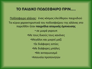 ΤΟ ΡΑΙΔΙΚΟ ΡΟΔΟΣΦΑΙ΢Ο Ρ΢ΙΝ…..
Ροδόςφαιρο αλάνασ: ζνασ κόςμοσ ελεφκερου παιχνιδιοφ
Τα κφρια χαρακτθριςτικά του ποδοςφαίρου τθσ αλάνασ ςτο
παρελκόν ιταν παιχνίδια ατομικισ ζμπνευςθσ
• ςε μικρά γκρουπ
•Με τουσ δικοφσ τουσ κανόνεσ
•Μεγάλοι και μικροί μαηί
•Σε διάφορεσ εςτίεσ
•Με διάφορεσ μπάλεσ
•Με ανταγωνιςμό
•Απουςία προπονθτϊν
 