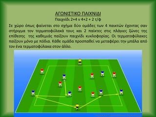 ΑΓΩΝΙΣΤΙΚΟ ΡΑΙΧΝΙΔΙ
Ραιχνίδι 2+4 v 4+2 + 2 τ/φ
Σε χϊρο όπωσ φαίνεται ςτο ςχιμα δφο ομάδεσ των 4 παικτϊν ζχοντασ ςαν
ςτιριγμα τον τερματοφφλακά τουσ και 2 παίκτεσ ςτισ πλάγιεσ ηϊνεσ τθσ
επίκεςθσ τθσ κακεμιάσ παίηουν παιχνίδι κυκλοφορίασ. Οι τερματοφφλακεσ
παίηουν μόνο με πόδια. Κάκε ομάδα προςπακεί να μεταφζρει τθν μπάλα από
τον ζνα τερματοφφλακα ςτον άλλο.
 