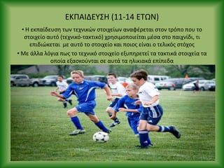 ΕΚΡΑΙΔΕΥΣΘ (11-14 ΕΤΩΝ)
• Θ εκπαίδευςθ των τεχνικϊν ςτοιχείων αναφζρεται ςτον τρόπο που το
ςτοιχείο αυτό (τεχνικό-τακτικό) χρθςιμοποιείται μζςα ςτο παιχνίδι, τι
επιδιϊκεται με αυτό το ςτοιχείο και ποιοσ είναι ο τελικόσ ςτόχοσ
• Με άλλα λόγια πωσ το τεχνικό ςτοιχείο εξυπθρετεί τα τακτικά ςτοιχεία τα
οποία εξαςκοφνται ςε αυτά τα θλικιακά επίπεδα
 