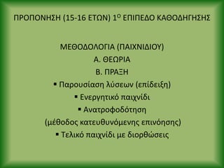 Ρ΢ΟΡΟΝΘΣΘ (15-16 ΕΤΩΝ) 1Ο ΕΡΙΡΕΔΟ ΚΑΘΟΔΘΓΘΣΘΣ
ΜΕΘΟΔΟΛΟΓΙΑ (ΡΑΙΧΝΙΔΙΟΥ)
Α. ΘΕΩ΢ΙΑ
Β. Ρ΢ΑΞΘ
 Ραρουςίαςθ λφςεων (επίδειξθ)
 Ενεργθτικό παιχνίδι
 Ανατροφοδότθςθ
(μζκοδοσ κατευκυνόμενθσ επινόθςθσ)
 Τελικό παιχνίδι με διορκϊςεισ
 