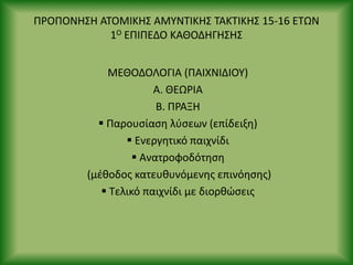 Ρ΢ΟΡΟΝΘΣΘ ΑΤΟΜΙΚΘΣ ΑΜΥΝΤΙΚΘΣ ΤΑΚΤΙΚΘΣ 15-16 ΕΤΩΝ
1Ο ΕΡΙΡΕΔΟ ΚΑΘΟΔΘΓΘΣΘΣ
ΜΕΘΟΔΟΛΟΓΙΑ (ΡΑΙΧΝΙΔΙΟΥ)
Α. ΘΕΩ΢ΙΑ
Β. Ρ΢ΑΞΘ
 Ραρουςίαςθ λφςεων (επίδειξθ)
 Ενεργθτικό παιχνίδι
 Ανατροφοδότθςθ
(μζκοδοσ κατευκυνόμενθσ επινόθςθσ)
 Τελικό παιχνίδι με διορκϊςεισ
 