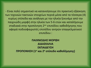- Είναι πολφ ςθμαντικό να κατανοιςουμε ότι πρακτικι εξάςκθςθ
των τεχνικϊν-τακτικϊν ςτοιχείων περνά μζςα από τα τζςςερα (4)
κυρίωσ επίπεδα και ανάλογα με τθν θλικία ξεκινάμε από τθν
παιχνιϊδθ μορφι ςτθν θλικία των 5-6 ετϊν και καταλιγουμε
ςταδιακά ςτθν προπόνθςθ 2ου επιπζδου κακοδιγθςθσ που
αφορά ποδοςφαιριςτζσ επιπζδου αντρϊν επαγγελματικοφ
επιπζδου :
ΡΑΙΧΝΙΩΔΗΣ ΜΟ΢ΦΗ
ΔΙΔΑΣΚΑΛΙΑ
ΕΚΡΑΙΔΕΥΣΗ
Ρ΢ΟΡΟΝΗΣΗ (1ο και 2ο επίπεδο κακοδιγθςθσ)
 