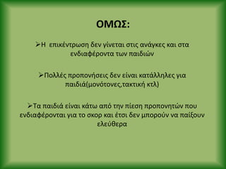 ΟΜΩΣ:
Θ επικζντρωςθ δεν γίνεται ςτισ ανάγκεσ και ςτα
ενδιαφζροντα των παιδιϊν
Ρολλζσ προπονιςεισ δεν είναι κατάλλθλεσ για
παιδιά(μονότονεσ,τακτικι κτλ)
Τα παιδιά είναι κάτω από τθν πίεςθ προπονθτϊν που
ενδιαφζρονται για το ςκορ και ζτςι δεν μποροφν να παίξουν
ελεφκερα
 