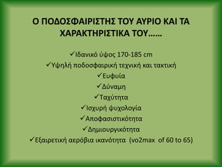 Ο ΡΟΔΟΣΦΑΙ΢ΙΣΤΗΣ ΤΟΥ ΑΥ΢ΙΟ ΚΑΙ ΤΑ
ΧΑ΢ΑΚΤΗ΢ΙΣΤΙΚΑ ΤΟΥ……
Ιδανικό φψοσ 170-185 cm
Υψθλι ποδοςφαιρικι τεχνικι και τακτικι
Ευφυία
Δφναμθ
Ταχφτθτα
Ιςχυρι ψυχολογία
Αποφαςιςτικότθτα
Δθμιουργικότθτα
Εξαιρετικι αερόβια ικανότθτα (vo2max of 60 to 65)
 