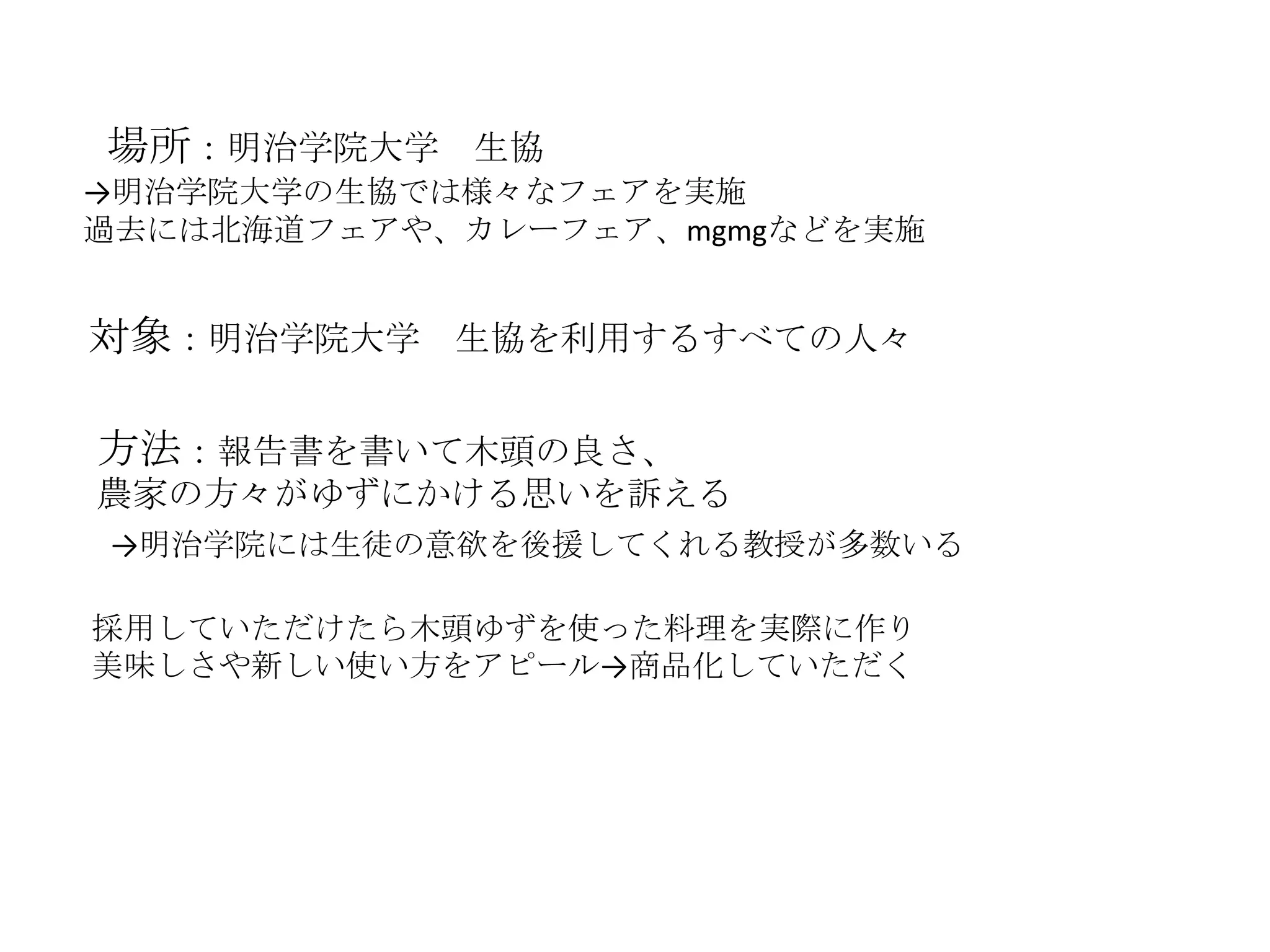 場所：明治学院大学 生協
→明治学院大学の生協では様々なフェアを実施
過去には北海道フェアや、カレーフェア、mgmgなどを実施
対象：明治学院大学 生協を利用するすべての人々
方法：報告書を書いて木頭の良さ、
農家の方々がゆずにかける思いを訴える
→明治学院には生徒の意欲を後援してくれる教授が多数いる
採用していただけたら木頭ゆずを使った料理を実際に作り
美味しさや新しい使い方をアピール→商品化していただく
 