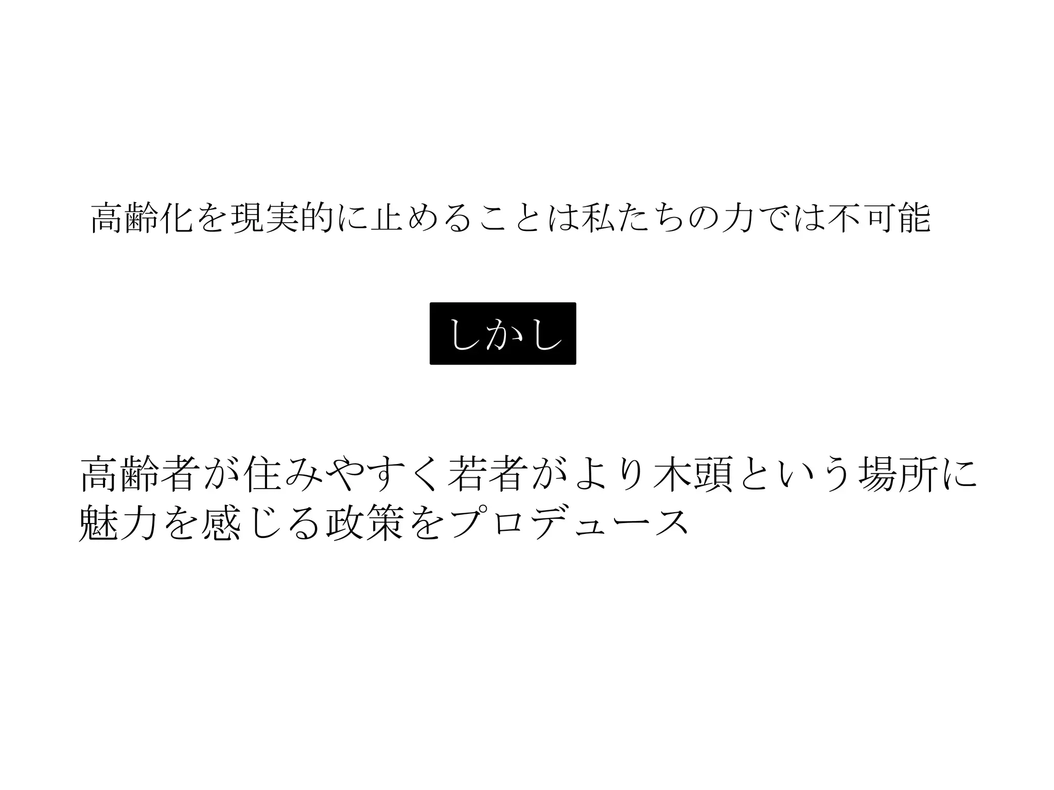 高齢化を現実的に止めることは私たちの力では不可能
高齢者が住みやすく若者がより木頭という場所に
魅力を感じる政策をプロデュース
しかし
 