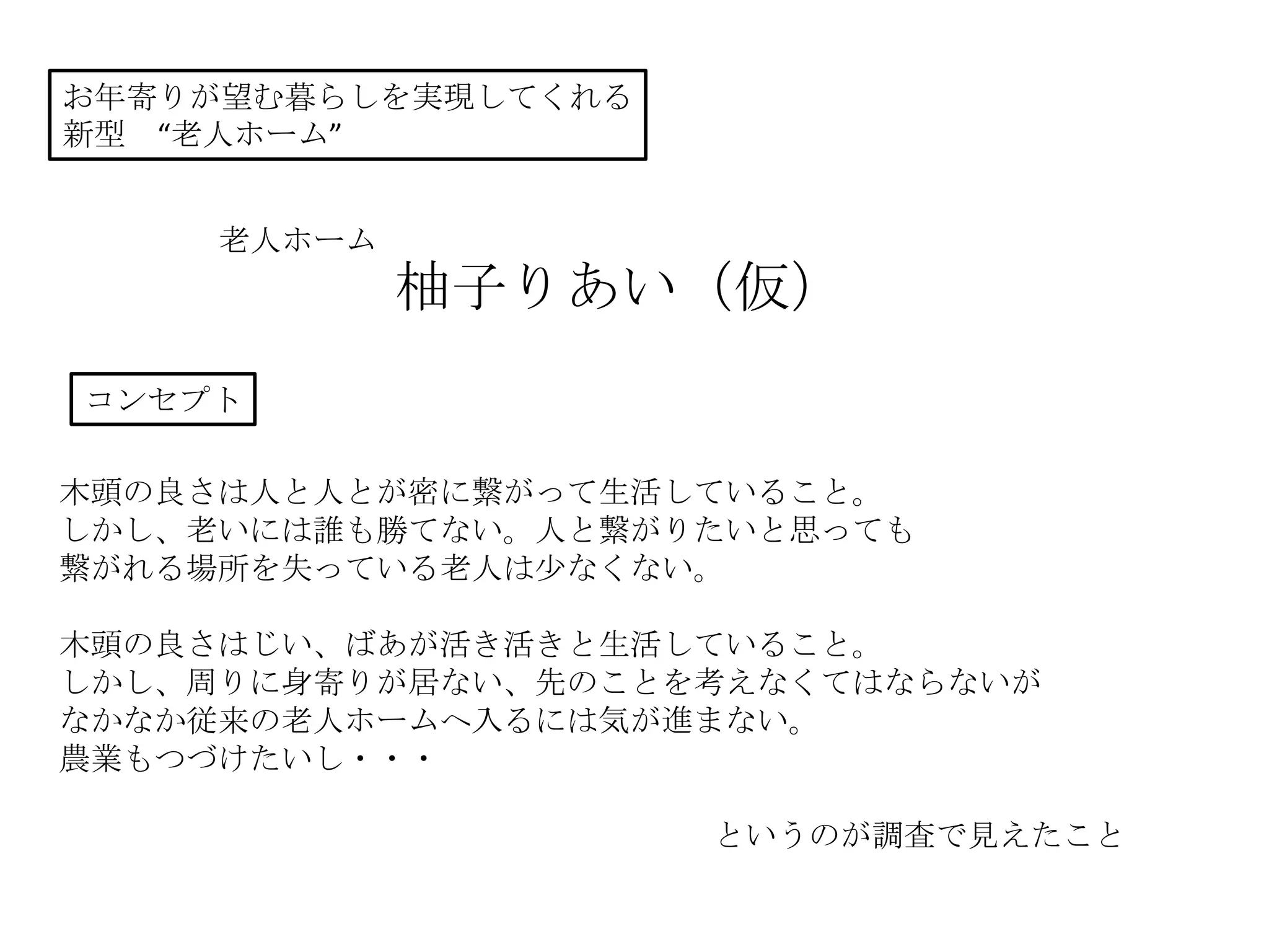 お年寄りが望む暮らしを実現してくれる
新型 “老人ホーム”
老人ホーム
柚子りあい（仮）
コンセプト
木頭の良さは人と人とが密に繋がって生活していること。
しかし、老いには誰も勝てない。人と繋がりたいと思っても
繋がれる場所を失っている老人は少なくない。
木頭の良さはじい、ばあが活き活きと生活していること。
しかし、周りに身寄りが居ない、先のことを考えなくてはならないが
なかなか従来の老人ホームへ入るには気が進まない。
農業もつづけたいし・・・
というのが調査で見えたこと
 