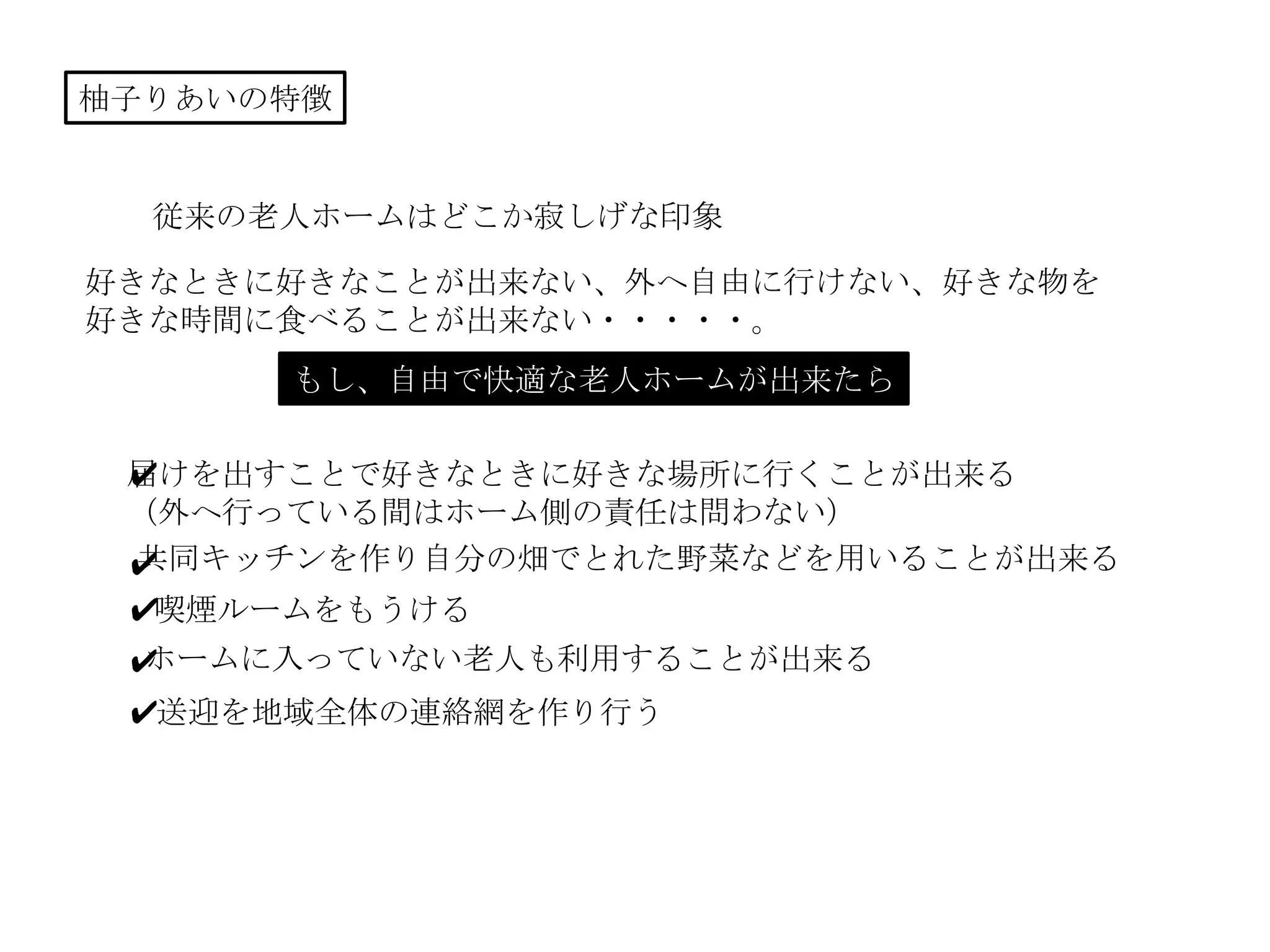 柚子りあいの特徴
従来の老人ホームはどこか寂しげな印象
好きなときに好きなことが出来ない、外へ自由に行けない、好きな物を
好きな時間に食べることが出来ない・・・・・。
もし、自由で快適な老人ホームが出来たら
届けを出すことで好きなときに好きな場所に行くことが出来る
（外へ行っている間はホーム側の責任は問わない）
共同キッチンを作り自分の畑でとれた野菜などを用いることが出来る
喫煙ルームをもうける
✔
✔
✔
ホームに入っていない老人も利用することが出来る✔
送迎を地域全体の連絡網を作り行う✔
 