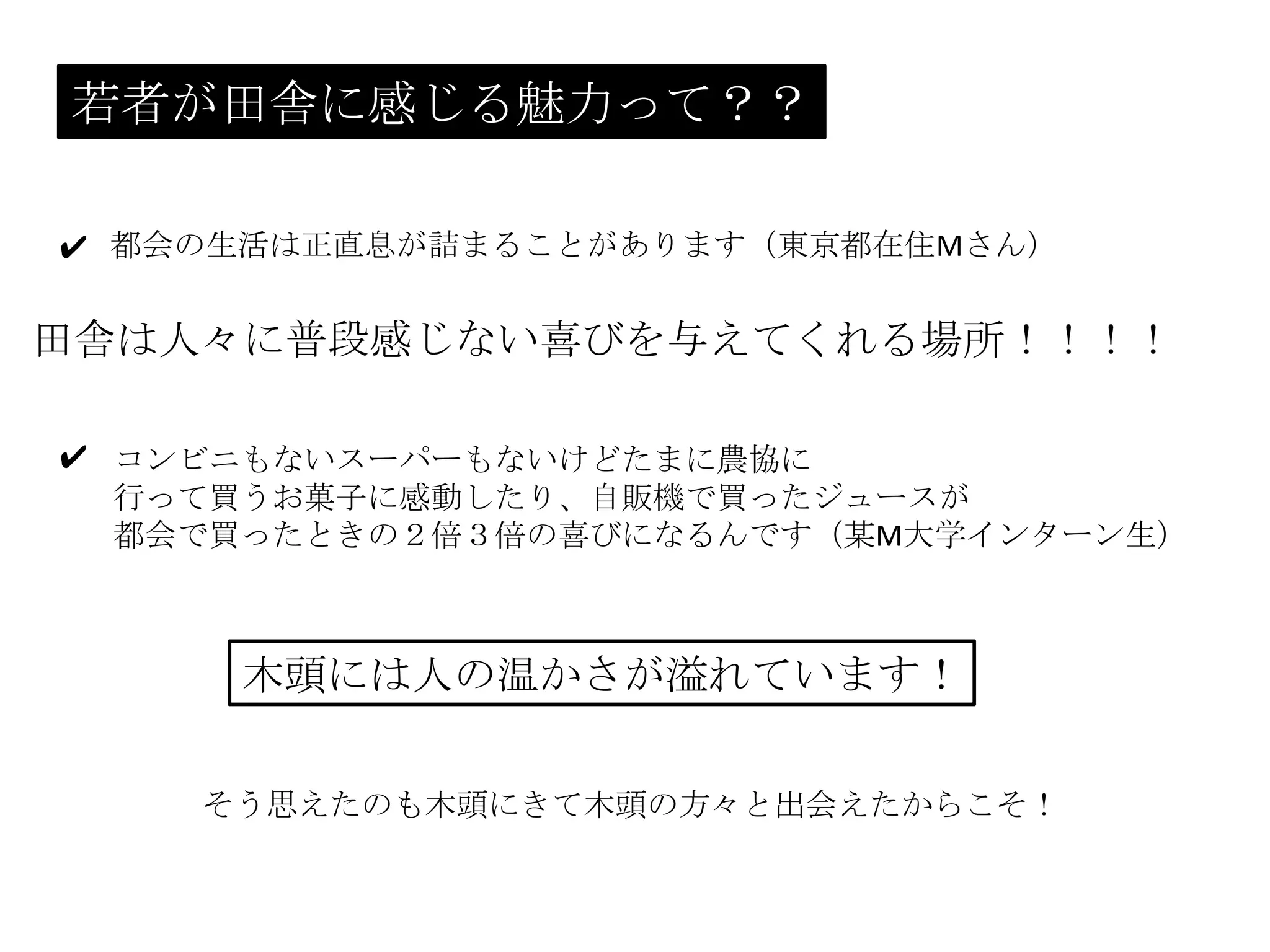 若者が田舎に感じる魅力って？？
都会の生活は正直息が詰まることがあります（東京都在住Mさん）✔
田舎は人々に普段感じない喜びを与えてくれる場所！！！！
コンビニもないスーパーもないけどたまに農協に
行って買うお菓子に感動したり、自販機で買ったジュースが
都会で買ったときの２倍３倍の喜びになるんです（某M大学インターン生）
✔
木頭には人の温かさが溢れています！
そう思えたのも木頭にきて木頭の方々と出会えたからこそ！
 