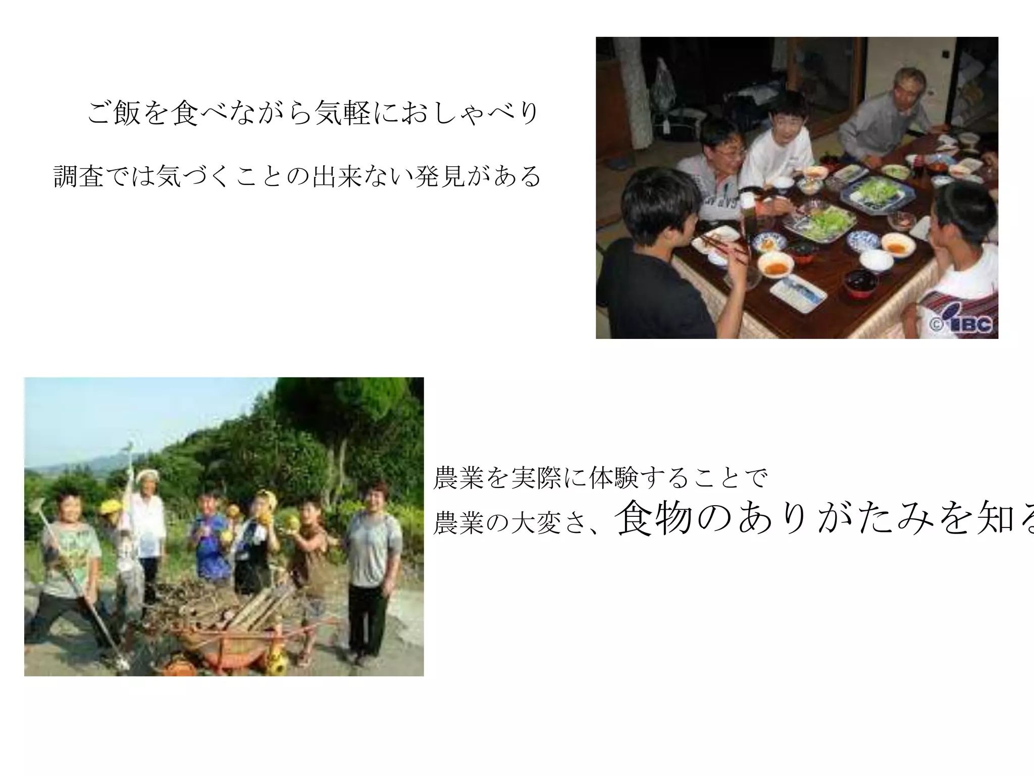 ご飯を食べながら気軽におしゃべり
農業を実際に体験することで
農業の大変さ、食物のありがたみを知る
調査では気づくことの出来ない発見がある
 