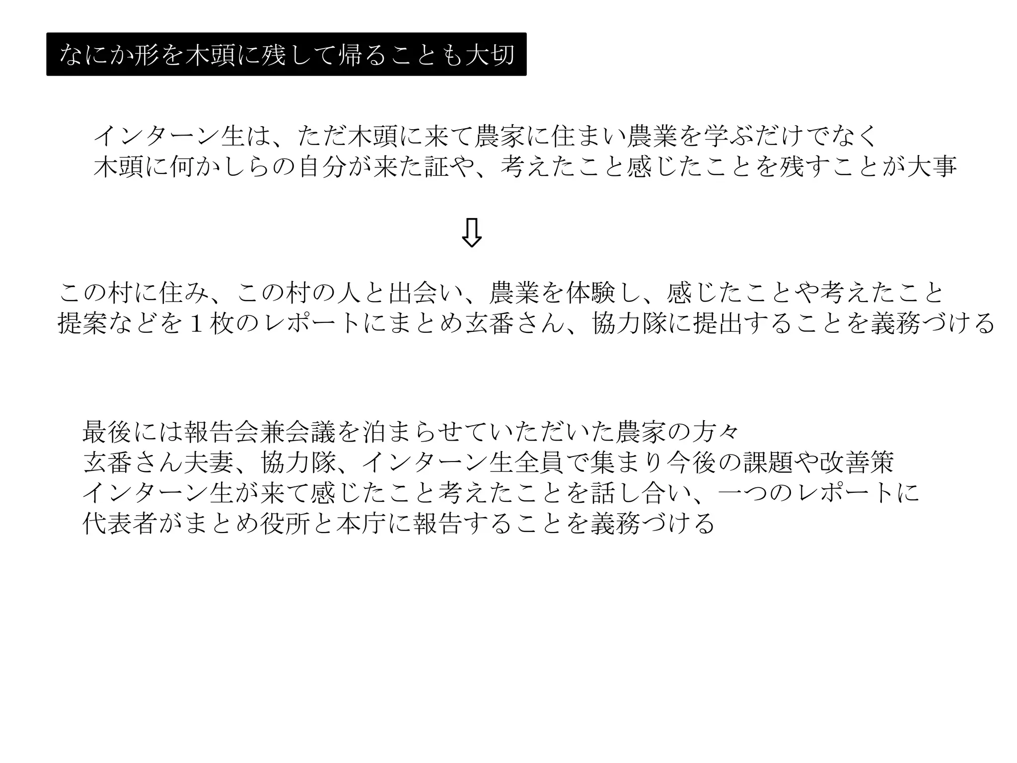 なにか形を木頭に残して帰ることも大切
インターン生は、ただ木頭に来て農家に住まい農業を学ぶだけでなく
木頭に何かしらの自分が来た証や、考えたこと感じたことを残すことが大事
この村に住み、この村の人と出会い、農業を体験し、感じたことや考えたこと
提案などを１枚のレポートにまとめ玄番さん、協力隊に提出することを義務づける
⇩
最後には報告会兼会議を泊まらせていただいた農家の方々
玄番さん夫妻、協力隊、インターン生全員で集まり今後の課題や改善策
インターン生が来て感じたこと考えたことを話し合い、一つのレポートに
代表者がまとめ役所と本庁に報告することを義務づける
 