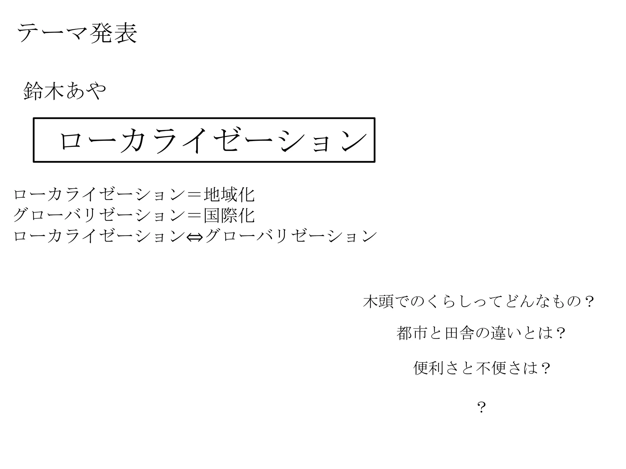 テーマ発表
鈴木あや
ローカライゼーション
ローカライゼーション＝地域化
グローバリゼーション＝国際化
ローカライゼーション⇔グローバリゼーション
木頭でのくらしってどんなもの？
都市と田舎の違いとは？
便利さと不便さは？
？
 
