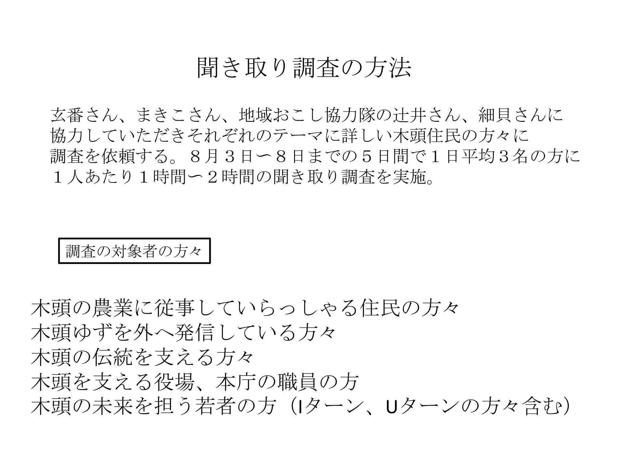 聞き取り調査の方法
玄番さん、まきこさん、地域おこし協力隊の辻井さん、細貝さんに
協力していただきそれぞれのテーマに詳しい木頭住民の方々に
調査を依頼する。８月３日〜８日までの５日間で１日平均３名の方に
１人あたり１時間〜２時間の聞き取り調査を実施。
調査の対象者の方々
木頭の農業に従事していらっしゃる住民の方々
木頭ゆずを外へ発信している方々
木頭の伝統を支える方々
木頭を支える役場、本庁の職員の方
木頭の未来を担う若者の方（Iターン、Uターンの方々含む）
 