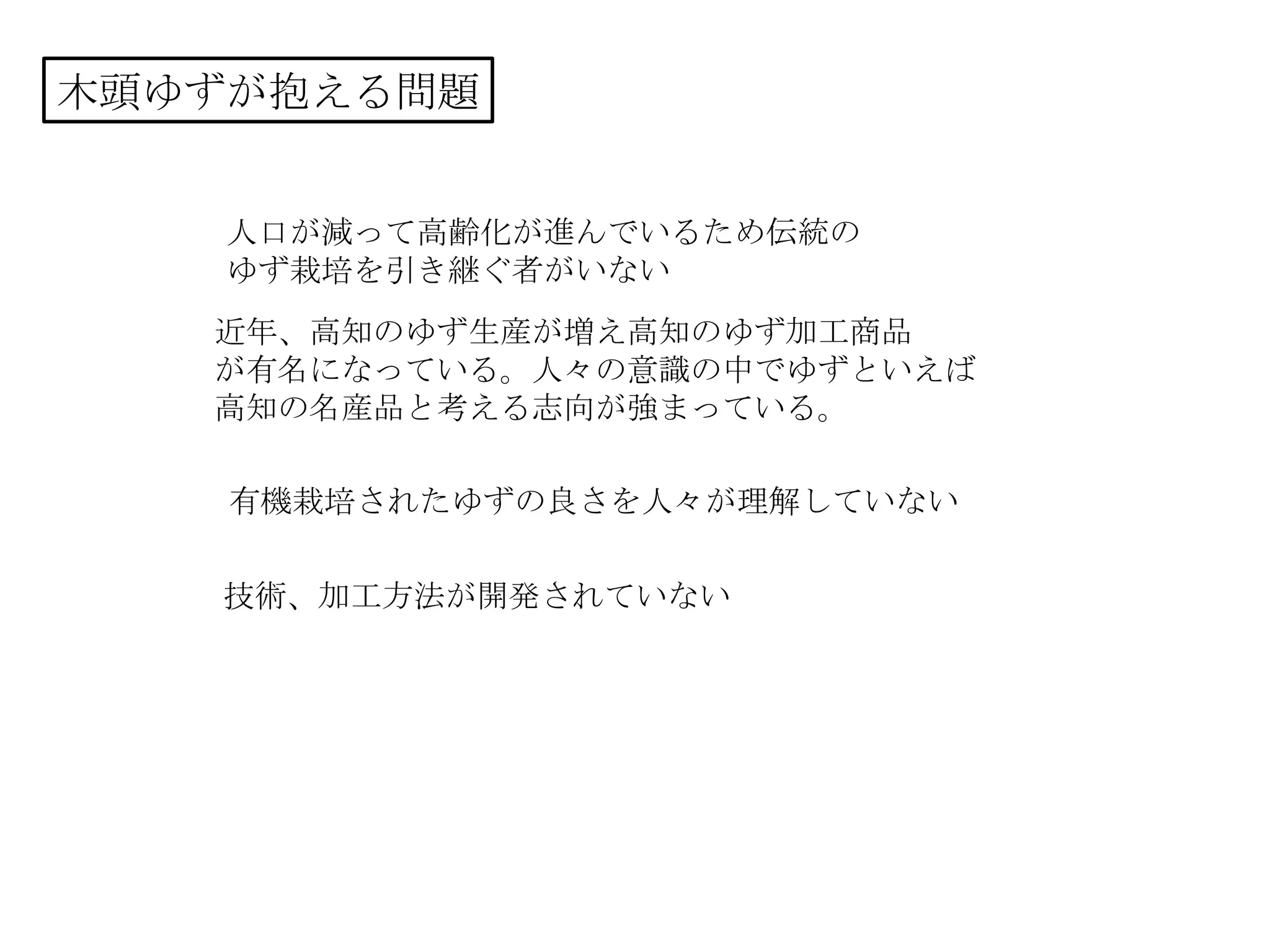 木頭ゆずが抱える問題
人口が減って高齢化が進んでいるため伝統の
ゆず栽培を引き継ぐ者がいない
近年、高知のゆず生産が増え高知のゆず加工商品
が有名になっている。人々の意識の中でゆずといえば
高知の名産品と考える志向が強まっている。
有機栽培されたゆずの良さを人々が理解していない
技術、加工方法が開発されていない
 