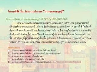 ใบงานที่ 6 เรื่อง โครงงานประเภท “การทดลองทฤษฎี”
โครงงานประเภทการทดลองทฤษฎีี (Theory Experiment)
เป็น โครงงานใช้คอมพิวเตอร์ในการจําองการทดลองของสาขาต่าง ๆ เป็นโครงงานที่
ผู้ทําต้องศึกษารวบรวมความรู้ หลักการ ข้อเท็จจริงและแนวความคิดต่าง ๆ อย่างลึกซึ้งในเรื่องที่
ต้องการศึกษา แล้วเสนอเป็นแนวคิด แบบจําลอง หลักการ ซึ่งอาจอยู่ในรูปของสมการ สูตร หรือ
คําอธิบายก็ได้ พร้อมทั้งนําเสนอวิธีการจําลองทฤษฎีด้วยคอมพิวเตอร์ การทําโครงงานประเภท
นี้มีจุดสําคัญอยู่ที่ผู้ทําต้องมีความรู้เรื่องนั้น ๆ เป็นอย่างดี ตัวอย่าง เช่น การทดลองเรื่องการไหล
ของเหลว การทดลองเรื่องพฤติกรรมของปลาอโรวาน่า ทฤษฎีการแบ่งแยกดีเอ็นเอ เป็นต้น
ตัวอย่างโครงงาน
1. โครงงานการทดลองปัจจัยต่างๆ ในการเลี้ยงปลานิลด้วยคอมพิวเตอร์
2. โครงงานการทดลองปัจจัยต่างๆ ในการเพาะปลูกแก้วมังกรด้วยคอมพิวเตอร์
3. โครงงานการทํานายอุณหภูมิจากข้อมูลที่ผ่านมา
4. โครงงานปัจจัยต่างๆ กับการเคลื่อนที่ของเครื่องบิน
5. โครงงานการเปรียบเทียบเทคนิคของการย่อขนาดแฟ้ มข้อมูล
 
