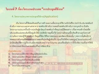 ใบงานที่ 7 เรื่อง โครงงานประเภท “การประยุกต์ใช้งาน”
4. โครงงานประเภทการประยุกต์ใช้งาน(Application)
เป็น โครงงานที่ใช้คอมพิวเตอร์ในการสร้างผลงานเพื่อประยุกต์ใช้งานจริงในชีวิต ประจําวัน เช่น ซอฟต์แวร์
สําหรับการออกแบบและตกแต่งอาคาร ซอฟต์แวร์สําหรับการผสมสี ซอฟต์แวร์สําหรับการระบุคนร้าย เป็นต้น
โครงงานงานประเภทนี้จะมีการประดิษฐ์ฮาร์ดแวร์ ซอฟต์แวร์ หรืออุปกรณ์ใช้สอยต่าง ๆ ซึ่งอาจจะสร้างใหม่หรือ
ปรับปรุงดัดแปลงของเดิมที่มีอยู่แล้วให้มี ประสิทธิภาพสูงขึ้นก็ได้ โครงงานลักษณะนี้จะต้องศึกษาและวิเคราะห์
ความต้องการของผู้ใช้ก่อนแล้วนํา ข้อมูลที่ได้มาใช้ในการออกแบบ และพัฒนาสิ่งของนั้น ๆ ต่อจากนั้นต้องมีการ
ทดสอบการทํางานหรือทดสอบคุณภาพของสิ่งประดิษฐ์แล้วปรับ ปรุงแก้ไขให้มีความสมบูรณ์ โครงงานประเภทนี้
นักเรียนต้องใช้ความรู้เกี่ยวกับเครื่องคอมพิวเตอร์ ภาษาโปรแกรม และเครื่องมือต่าง ๆ ที่เกี่ยวข้อง รวมทั้งอาจใช้วิธี
ทางวิศวกรรมฮาร์ดแวร์และซอฟต์แวร์ในการพัฒนาด้วย
ตัวอย่างโครงงาน
1. โครงงานระบบบริหารจัดการข้อมูลผู้เรียนของโรงเรียน
2. โครงงานระบบจัดการข้อมูลการเงินส่วนบุคคล
3. โครงงานระบบจองตั๋วรถไฟบนอินเทอร์เน็ต
4. โครงงานระบบแนะนําเส้นทางเดินรถประจําทาง
5. โครงงานโฮมเพจส่วนบุคคล
 
