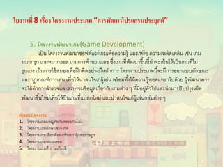 ใบงานที่ 8 เรื่อง โครงงานประเภท “การพัฒนาโปรแกรมประยุกต์”
5. โครงงานพัฒนาเกม(Game Development)
เป็น โครงงานพัฒนาซอฟต์แวร์เกมเพื่อความรู้ และ/หรือ ความเพลิดเพลิน เช่น เกม
หมากรุก เกมหมากฮอส เกมการคํานวณเลข ซึ่งเกมที่พัฒนาขึ้นนี้น่าจะเน้นให้เป็นเกมที่ไม่
รุนแรง เน้นการใช้สมองเพื่อฝึกคิดอย่างมีหลักการ โครงงานประเภทนี้จะมีการออกแบบลักษณะ
และกฎเกณฑ์การเล่น เพื่อให้น่าสนใจเก่ผู้เล่น พร้อมทั้งให้ความรู้สอดแทรกไปด้วย ผู้พัฒนาควร
จะได้ทําการสํารวจและรวบรวมข้อมูลเกี่ยวกับเกมต่าง ๆ ที่มีอยู่ทั่วไปและนํามาปรับปรุงหรือ
พัฒนาขึ้นใหม่เพื่อให้ป็นเกมที่แปลกใหม่ และน่าสนใจแก่ผู้เล่นกล่มต่าง ๆ
ตัวอย่างโครงงาน
1. โครงงานเกมผจญภัยกับพระอภัยมณี
2. โครงงานเกมอักษรเขาวงกต
3. โครงงานเกมเลือกตั้งสมาชิกสภาผู้แทนราษฎร
4. โครงงานเกมหมากฮอส
5. โครงงานเกมศึกรามเกียรติ์
 