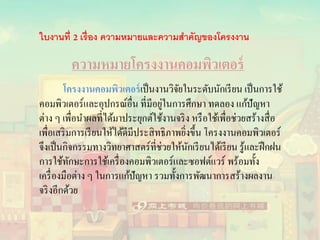 ความหมายโครงงานคอมพิวเตอร์
โครงงานคอมพิวเตอร์เป็นงานวิจัยในระดับนักเรียน เป็นการใช้
คอมพิวเตอร์และอุปกรณ์อื่น ที่มีอยู่ในการศึกษา ทดลอง แก้ปัญหา
ต่าง ๆ เพื่อนาผลที่ได้มาประยุกต์ใช้งานจริง หรือใช้เพื่อช่วยสร้างสื่อ
เพื่อเสริมการเรียนให้ได้ดีมีประสิทธิภาพยิ่งขึ้น โครงงานคอมพิวเตอร์
จึงเป็นกิจกรรมทางวิทยาศาสตร์ที่ช่วยให้นักเรียนได้เรียน รู้และฝึกฝน
การใช้ทักษะการใช้เครื่องคอมพิวเตอร์และซอฟต์แวร์ พร้อมทั้ง
เครื่องมือต่าง ๆ ในการแก้ปัญหา รวมทั้งการพัฒนาการสร้างผลงาน
จริงอีกด้วย
ใบงานที่ เรื่อง ความหมายและความสาคัญของโครงงาน
 