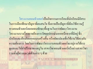 โครงงานคอมพิวเตอร์เป็นกิจกรรมการเรียนที่นักเรียนมีอิสระ
ในการเลือกศึกษาปัญหาที่ตนสนใจ ซึ่งอาจเป็นปัญหาที่ต้องใช้ความรู้
ทางคอมพิวเตอร์ตลอดจนทักษะพื้นฐานในการพัฒนาโครงงาน
โครงงานบางเรื่องอาจต้องการวัสดุอุปกรณ์นอกเหนือจากที่มีอยู่ ซึ่ง
นักเรียนจะต้องคิดออกแบบสร้างขึ้น หรือดัดแปลงเพื่อใช้งานได้ตรงกับ
ความต้องการ โดยในการพัฒนาโครงงานคอมพิวเตอร์จะอยู่ภายใต้การ
ดูแลและให้คาปรึกษาของครูใน สาขาวิชาคอมพิวเตอร์หรือต่างสาขาวิชา
รวมทั้งผู้ทรงคุณวุฒิด้านต่าง ๆ ด้วย
 
