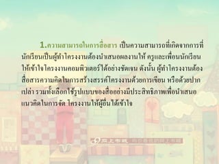 1.ความสามารถในการสื่อสาร เป็นความสามารถที่เกิดจากการที่
นักเรียนเป็นผู้ทาโครงงานต้องนาเสนอผลงานให้ ครูและเพื่อนนักเรียน
ให้เข้าใจโครงงานคอมพิวเตอร์ได้อย่างชัดเจน ดังนั้น ผู้ทาโครงงานต้อง
สื่อสารความคิดในการสร้างสรรค์โครงงานด้วยการเขียน หรือด้วยปาก
เปล่า รวมทั้งเลือกใช้รูปแบบของสื่ออย่างมีประสิทธิภาพเพื่อนาเสนอ
แนวคิดในการจัด โครงงานให้ผู้อื่นได้เข้าใจ
 